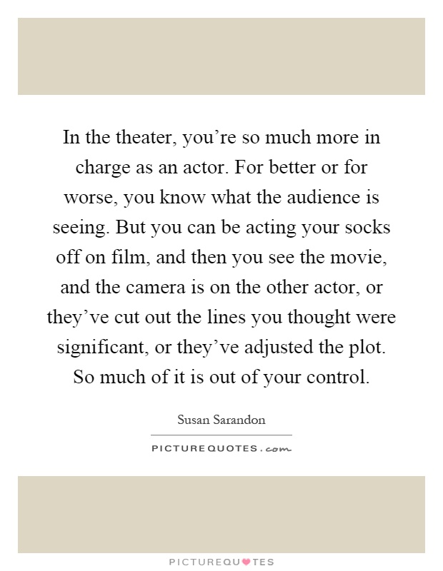 In the theater, you're so much more in charge as an actor. For better or for worse, you know what the audience is seeing. But you can be acting your socks off on film, and then you see the movie, and the camera is on the other actor, or they've cut out the lines you thought were significant, or they've adjusted the plot. So much of it is out of your control Picture Quote #1