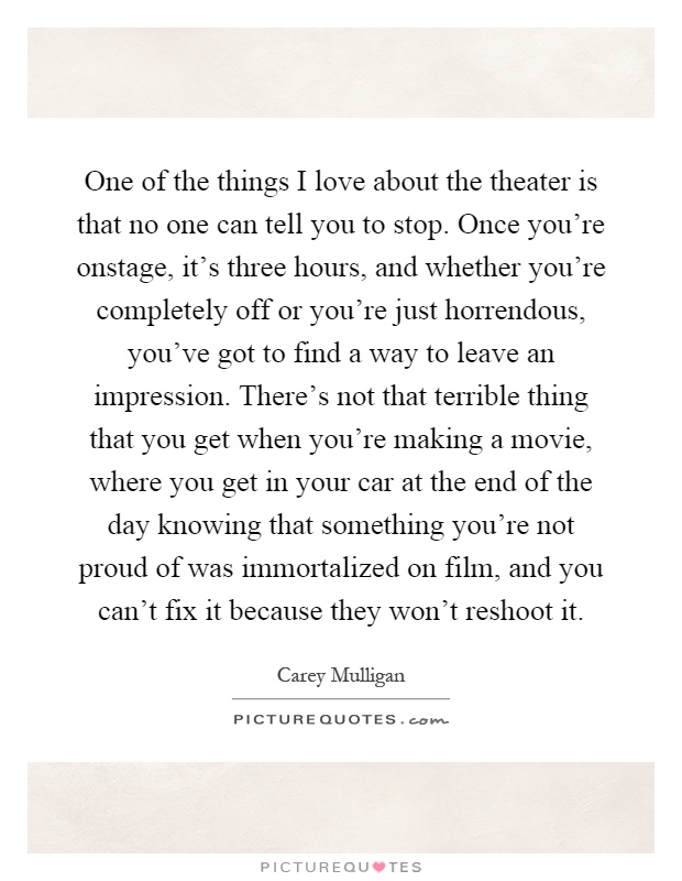 One of the things I love about the theater is that no one can tell you to stop. Once you're onstage, it's three hours, and whether you're completely off or you're just horrendous, you've got to find a way to leave an impression. There's not that terrible thing that you get when you're making a movie, where you get in your car at the end of the day knowing that something you're not proud of was immortalized on film, and you can't fix it because they won't reshoot it Picture Quote #1