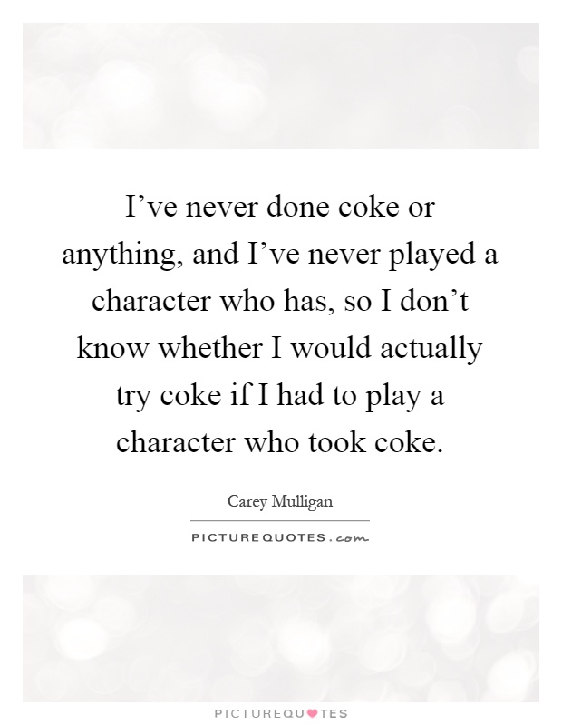 I've never done coke or anything, and I've never played a character who has, so I don't know whether I would actually try coke if I had to play a character who took coke Picture Quote #1