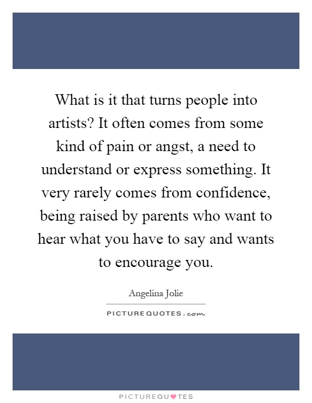 What is it that turns people into artists? It often comes from some kind of pain or angst, a need to understand or express something. It very rarely comes from confidence, being raised by parents who want to hear what you have to say and wants to encourage you Picture Quote #1