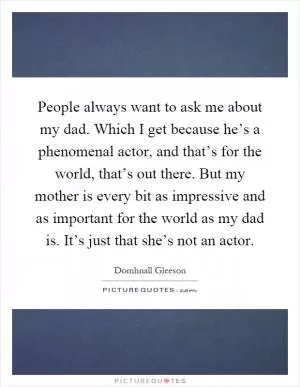 People always want to ask me about my dad. Which I get because he’s a phenomenal actor, and that’s for the world, that’s out there. But my mother is every bit as impressive and as important for the world as my dad is. It’s just that she’s not an actor Picture Quote #1