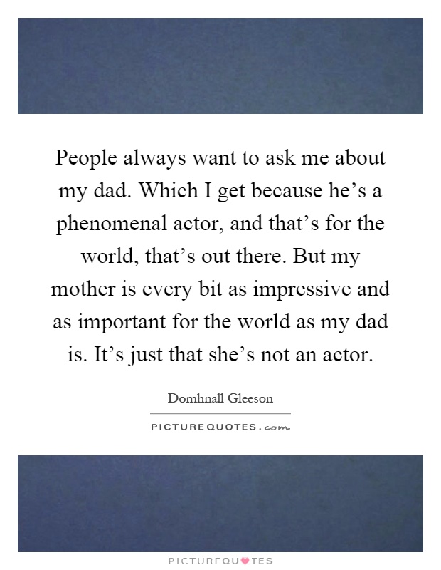 People always want to ask me about my dad. Which I get because he's a phenomenal actor, and that's for the world, that's out there. But my mother is every bit as impressive and as important for the world as my dad is. It's just that she's not an actor Picture Quote #1