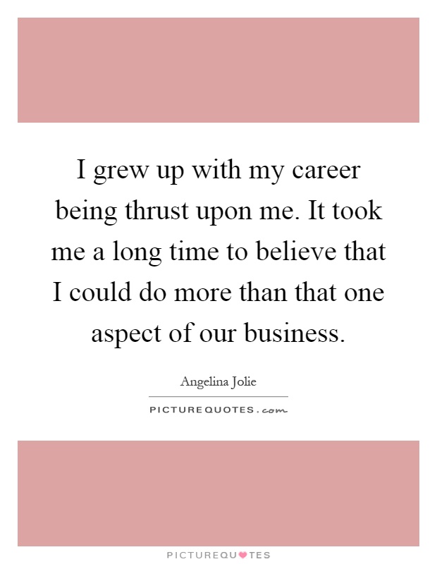I grew up with my career being thrust upon me. It took me a long time to believe that I could do more than that one aspect of our business Picture Quote #1