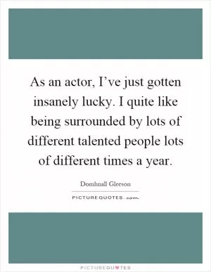 As an actor, I’ve just gotten insanely lucky. I quite like being surrounded by lots of different talented people lots of different times a year Picture Quote #1