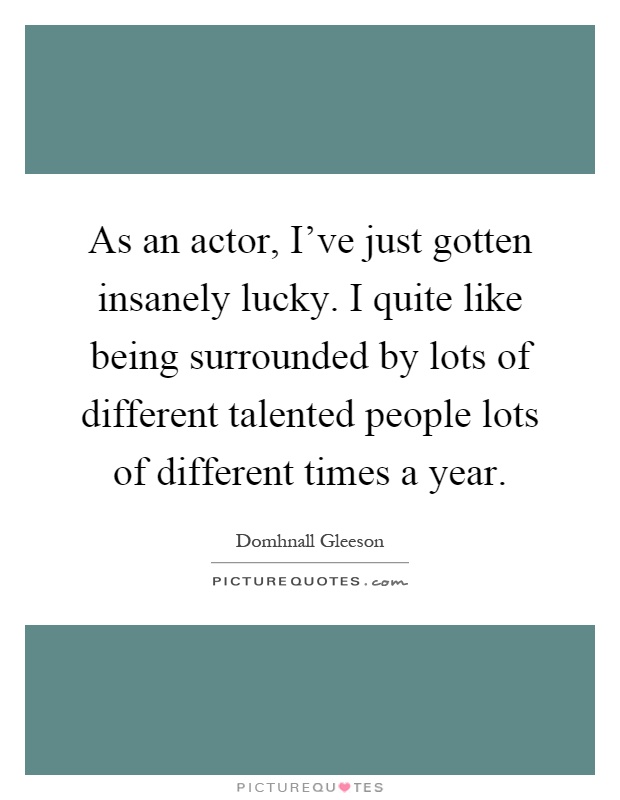 As an actor, I've just gotten insanely lucky. I quite like being surrounded by lots of different talented people lots of different times a year Picture Quote #1