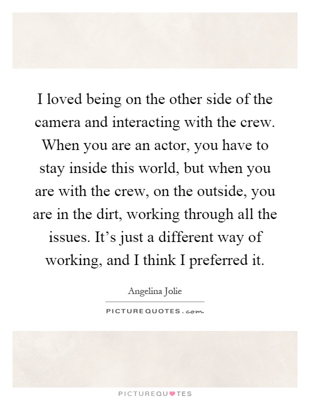 I loved being on the other side of the camera and interacting with the crew. When you are an actor, you have to stay inside this world, but when you are with the crew, on the outside, you are in the dirt, working through all the issues. It's just a different way of working, and I think I preferred it Picture Quote #1