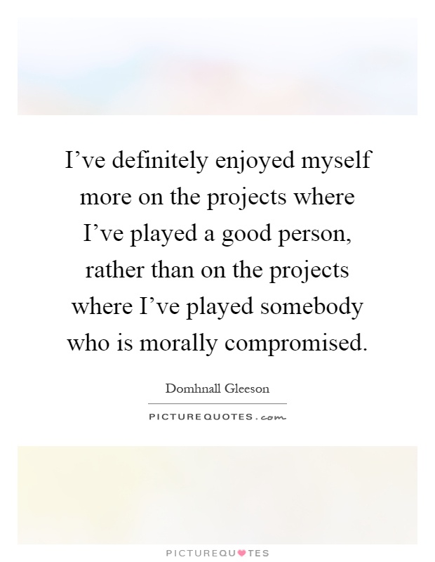 I've definitely enjoyed myself more on the projects where I've played a good person, rather than on the projects where I've played somebody who is morally compromised Picture Quote #1