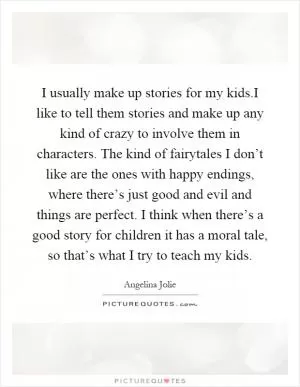 I usually make up stories for my kids.I like to tell them stories and make up any kind of crazy to involve them in characters. The kind of fairytales I don’t like are the ones with happy endings, where there’s just good and evil and things are perfect. I think when there’s a good story for children it has a moral tale, so that’s what I try to teach my kids Picture Quote #1