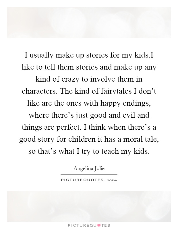I usually make up stories for my kids.I like to tell them stories and make up any kind of crazy to involve them in characters. The kind of fairytales I don't like are the ones with happy endings, where there's just good and evil and things are perfect. I think when there's a good story for children it has a moral tale, so that's what I try to teach my kids Picture Quote #1
