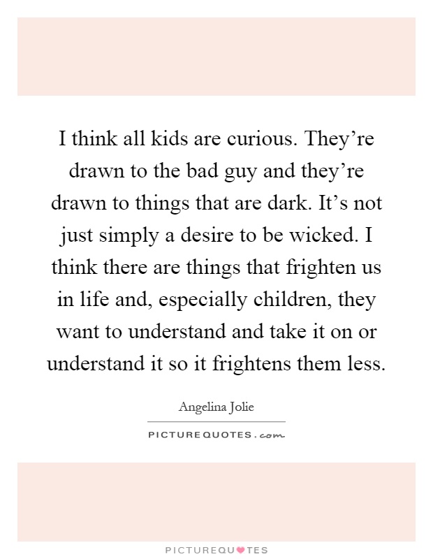 I think all kids are curious. They're drawn to the bad guy and they're drawn to things that are dark. It's not just simply a desire to be wicked. I think there are things that frighten us in life and, especially children, they want to understand and take it on or understand it so it frightens them less Picture Quote #1