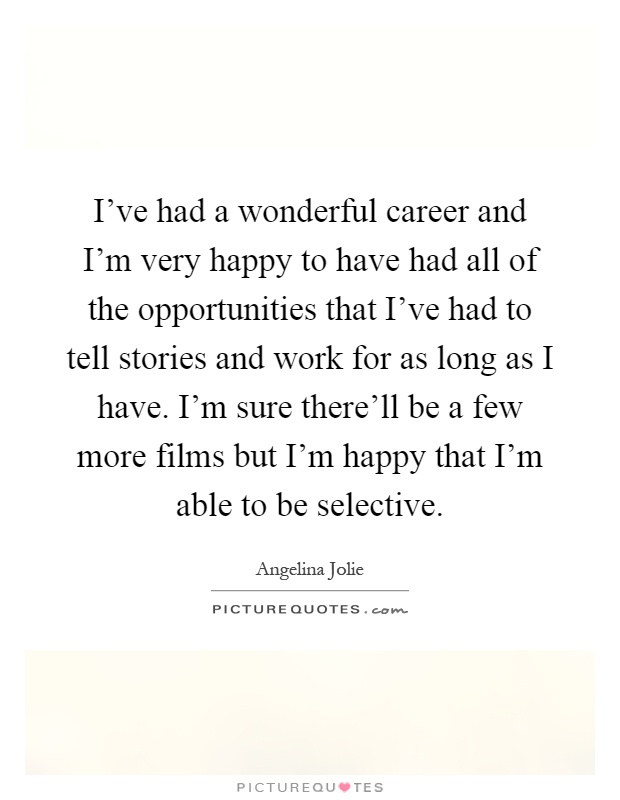 I've had a wonderful career and I'm very happy to have had all of the opportunities that I've had to tell stories and work for as long as I have. I'm sure there'll be a few more films but I'm happy that I'm able to be selective Picture Quote #1