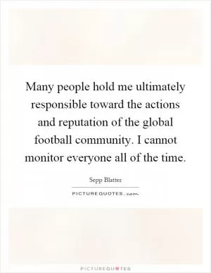 Many people hold me ultimately responsible toward the actions and reputation of the global football community. I cannot monitor everyone all of the time Picture Quote #1
