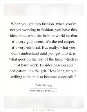 When you get into fashion, when you’re not yet working in fashion, you have this idea about what the fashion world is: that it’s very glamorous, it’s the red carpet, it’s very editorial. But really, what you don’t understand until you get into it, is what goes on the rest of the time, which is just hard work. Besides passion and dedication, it’s the grit. How long are you willing to be in it to become successful? Picture Quote #1
