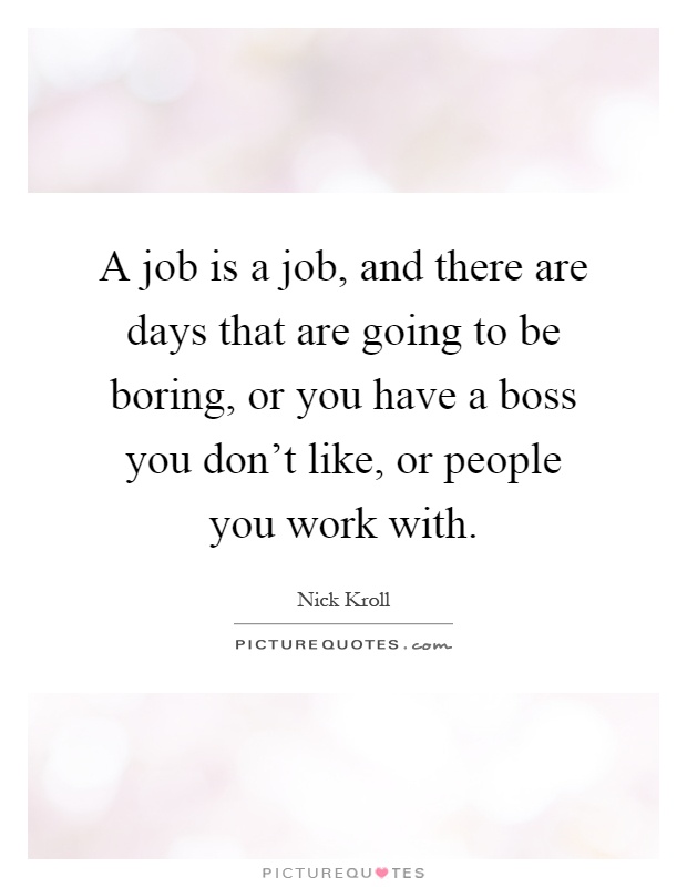 A job is a job, and there are days that are going to be boring, or you have a boss you don't like, or people you work with Picture Quote #1