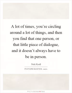 A lot of times, you’re circling around a lot of things, and then you find that one person, or that little piece of dialogue, and it doesn’t always have to be in person Picture Quote #1
