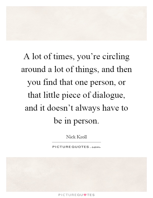 A lot of times, you're circling around a lot of things, and then you find that one person, or that little piece of dialogue, and it doesn't always have to be in person Picture Quote #1