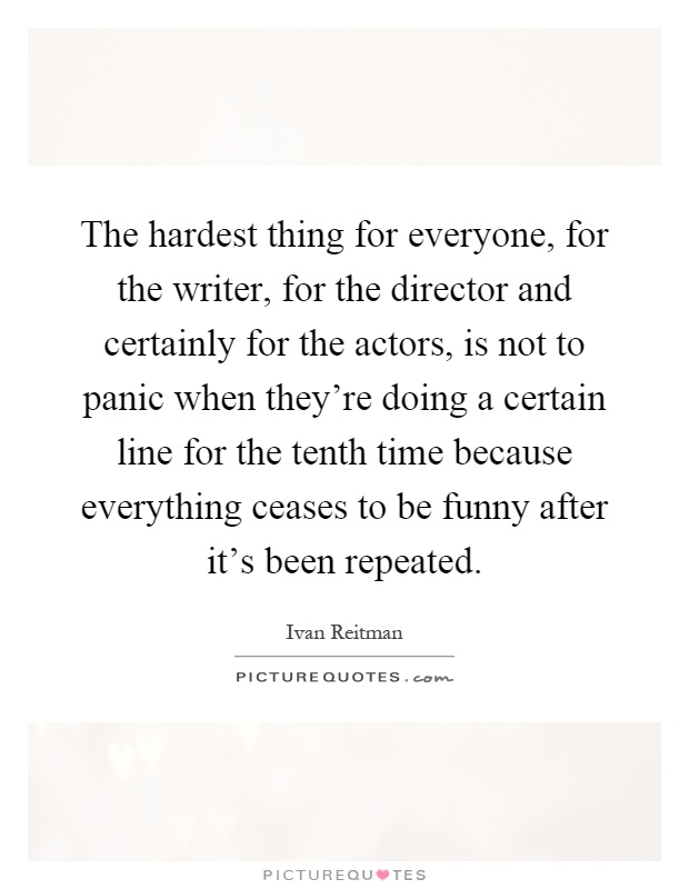 The hardest thing for everyone, for the writer, for the director and certainly for the actors, is not to panic when they're doing a certain line for the tenth time because everything ceases to be funny after it's been repeated Picture Quote #1