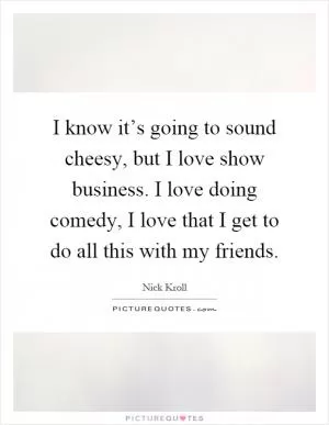 I know it’s going to sound cheesy, but I love show business. I love doing comedy, I love that I get to do all this with my friends Picture Quote #1