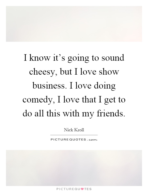 I know it's going to sound cheesy, but I love show business. I love doing comedy, I love that I get to do all this with my friends Picture Quote #1