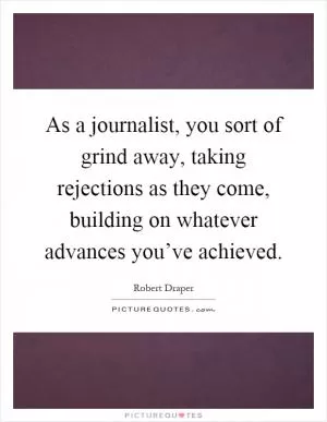 As a journalist, you sort of grind away, taking rejections as they come, building on whatever advances you’ve achieved Picture Quote #1
