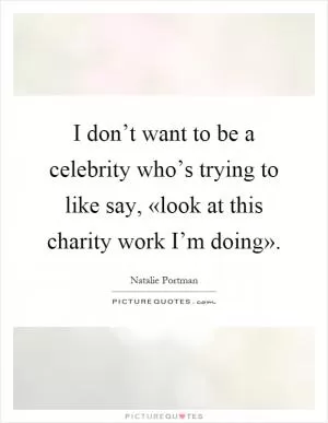 I don’t want to be a celebrity who’s trying to like say, «look at this charity work I’m doing» Picture Quote #1