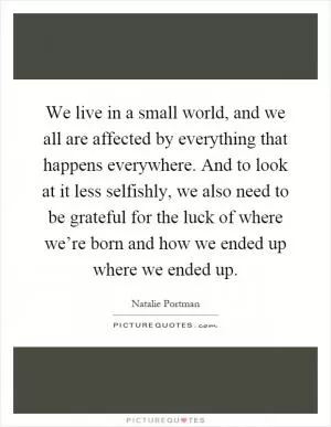 We live in a small world, and we all are affected by everything that happens everywhere. And to look at it less selfishly, we also need to be grateful for the luck of where we’re born and how we ended up where we ended up Picture Quote #1