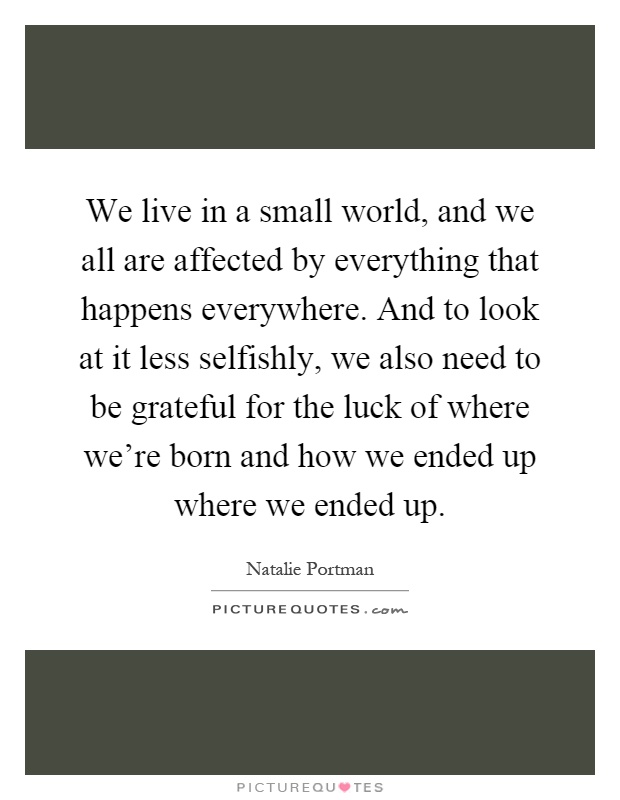We live in a small world, and we all are affected by everything that happens everywhere. And to look at it less selfishly, we also need to be grateful for the luck of where we're born and how we ended up where we ended up Picture Quote #1
