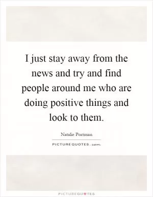 I just stay away from the news and try and find people around me who are doing positive things and look to them Picture Quote #1