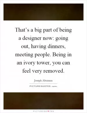 That’s a big part of being a designer now: going out, having dinners, meeting people. Being in an ivory tower, you can feel very removed Picture Quote #1