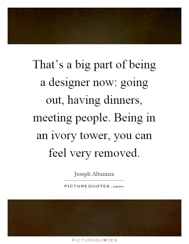 That's a big part of being a designer now: going out, having dinners, meeting people. Being in an ivory tower, you can feel very removed Picture Quote #1