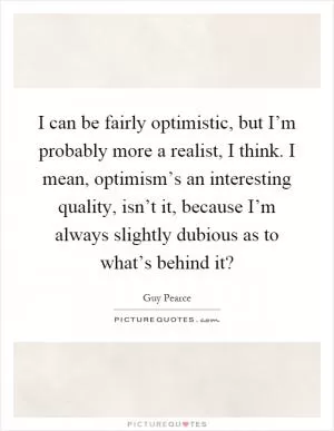I can be fairly optimistic, but I’m probably more a realist, I think. I mean, optimism’s an interesting quality, isn’t it, because I’m always slightly dubious as to what’s behind it? Picture Quote #1
