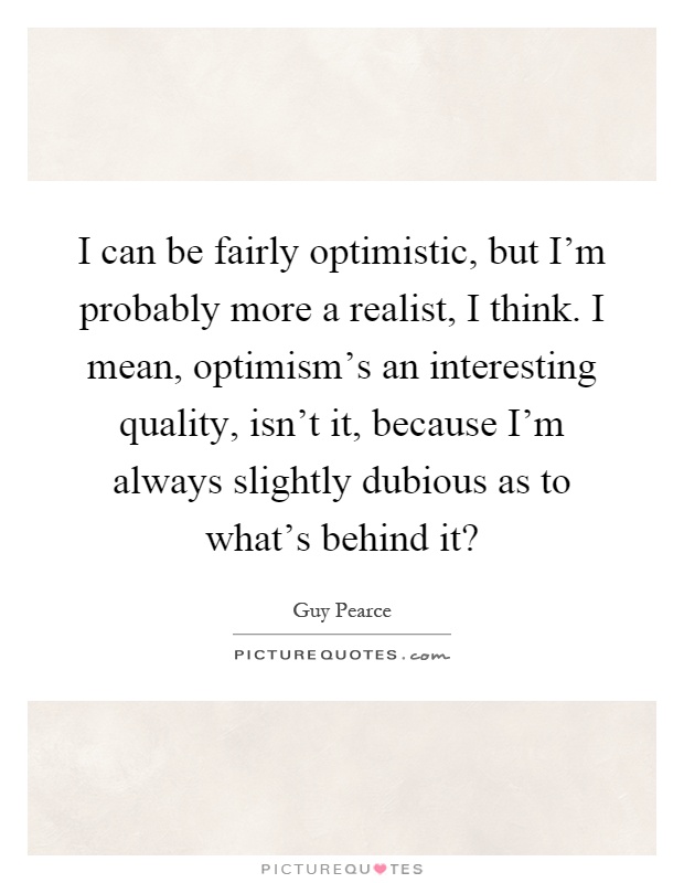 I can be fairly optimistic, but I'm probably more a realist, I think. I mean, optimism's an interesting quality, isn't it, because I'm always slightly dubious as to what's behind it? Picture Quote #1