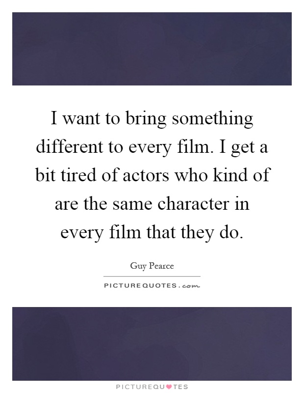 I want to bring something different to every film. I get a bit tired of actors who kind of are the same character in every film that they do Picture Quote #1
