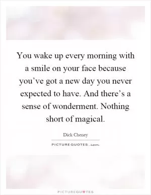 You wake up every morning with a smile on your face because you’ve got a new day you never expected to have. And there’s a sense of wonderment. Nothing short of magical Picture Quote #1