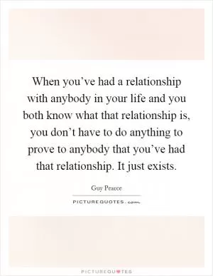 When you’ve had a relationship with anybody in your life and you both know what that relationship is, you don’t have to do anything to prove to anybody that you’ve had that relationship. It just exists Picture Quote #1