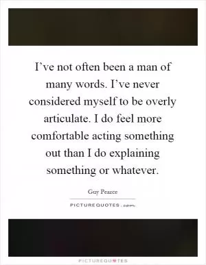 I’ve not often been a man of many words. I’ve never considered myself to be overly articulate. I do feel more comfortable acting something out than I do explaining something or whatever Picture Quote #1