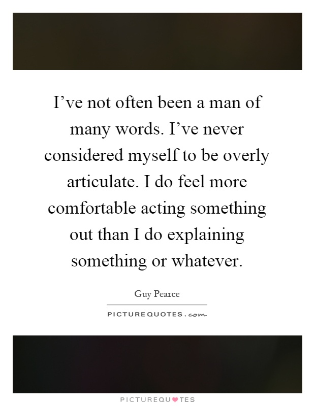 I've not often been a man of many words. I've never considered myself to be overly articulate. I do feel more comfortable acting something out than I do explaining something or whatever Picture Quote #1
