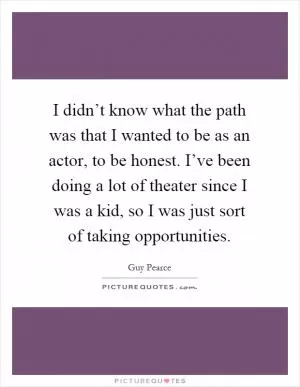 I didn’t know what the path was that I wanted to be as an actor, to be honest. I’ve been doing a lot of theater since I was a kid, so I was just sort of taking opportunities Picture Quote #1