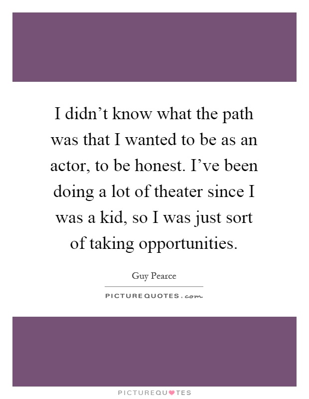 I didn't know what the path was that I wanted to be as an actor, to be honest. I've been doing a lot of theater since I was a kid, so I was just sort of taking opportunities Picture Quote #1