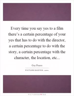 Every time you say yes to a film there’s a certain percentage of your yes that has to do with the director, a certain percentage to do with the story, a certain percentage with the character, the location, etc Picture Quote #1