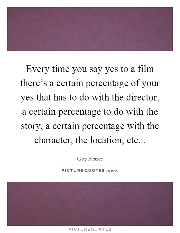 Every time you say yes to a film there's a certain percentage of your yes that has to do with the director, a certain percentage to do with the story, a certain percentage with the character, the location, etc Picture Quote #1