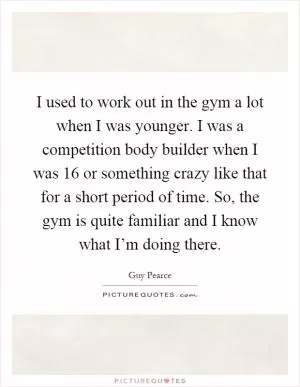 I used to work out in the gym a lot when I was younger. I was a competition body builder when I was 16 or something crazy like that for a short period of time. So, the gym is quite familiar and I know what I’m doing there Picture Quote #1