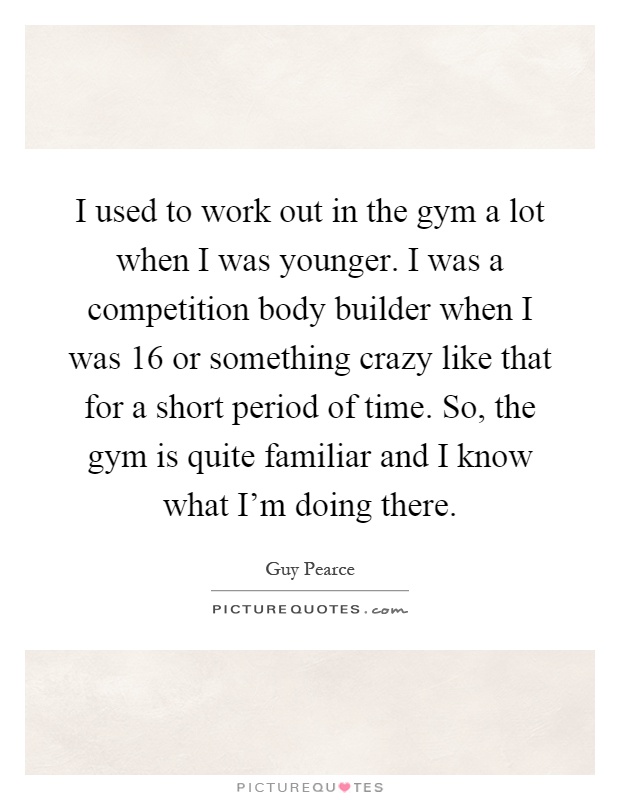 I used to work out in the gym a lot when I was younger. I was a competition body builder when I was 16 or something crazy like that for a short period of time. So, the gym is quite familiar and I know what I'm doing there Picture Quote #1