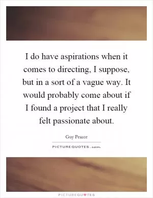 I do have aspirations when it comes to directing, I suppose, but in a sort of a vague way. It would probably come about if I found a project that I really felt passionate about Picture Quote #1