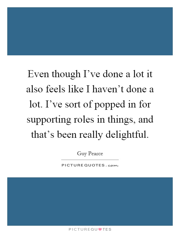 Even though I've done a lot it also feels like I haven't done a lot. I've sort of popped in for supporting roles in things, and that's been really delightful Picture Quote #1