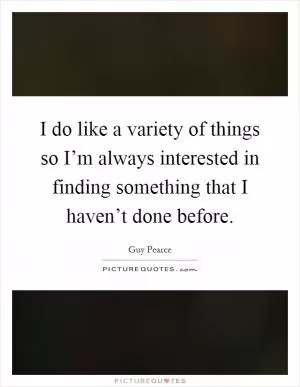 I do like a variety of things so I’m always interested in finding something that I haven’t done before Picture Quote #1