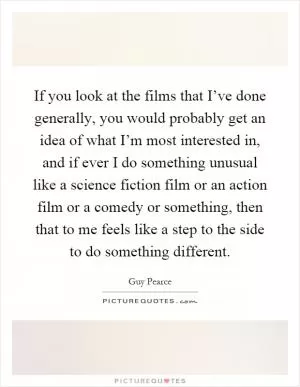 If you look at the films that I’ve done generally, you would probably get an idea of what I’m most interested in, and if ever I do something unusual like a science fiction film or an action film or a comedy or something, then that to me feels like a step to the side to do something different Picture Quote #1