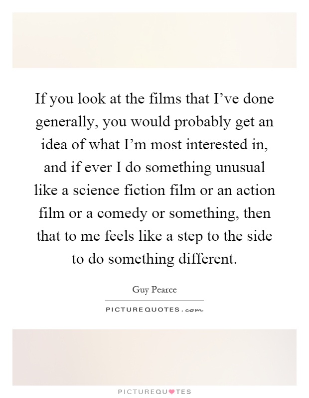 If you look at the films that I've done generally, you would probably get an idea of what I'm most interested in, and if ever I do something unusual like a science fiction film or an action film or a comedy or something, then that to me feels like a step to the side to do something different Picture Quote #1