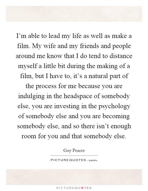 I'm able to lead my life as well as make a film. My wife and my friends and people around me know that I do tend to distance myself a little bit during the making of a film, but I have to, it's a natural part of the process for me because you are indulging in the headspace of somebody else, you are investing in the psychology of somebody else and you are becoming somebody else, and so there isn't enough room for you and that somebody else Picture Quote #1