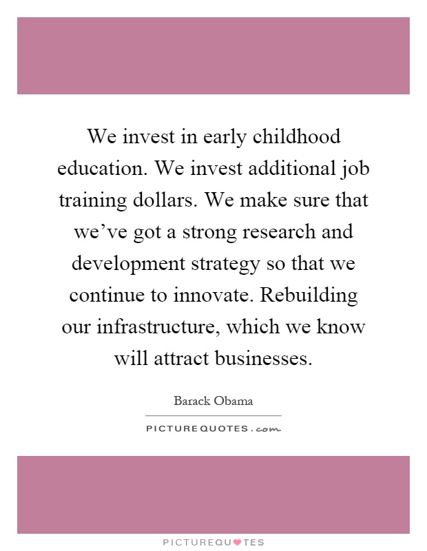 We invest in early childhood education. We invest additional job training dollars. We make sure that we've got a strong research and development strategy so that we continue to innovate. Rebuilding our infrastructure, which we know will attract businesses Picture Quote #1